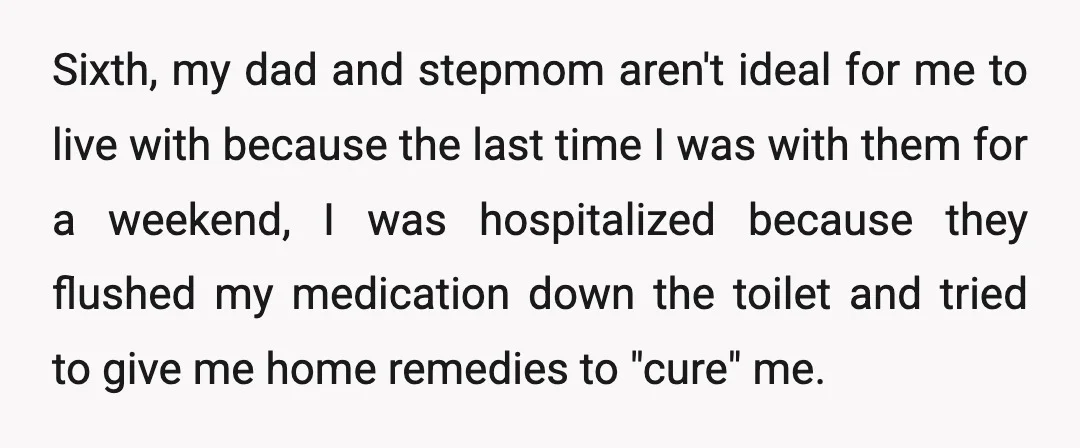 Sixth, my dad and stepmom aren't ideal for me to live with because the last time I was with them for a weekend, I was hospitalized because they flushed my...