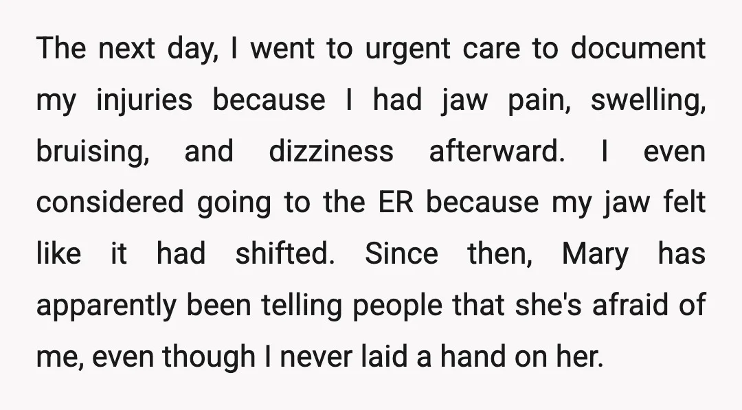 The next day, I went to urgent care to document my injuries because I had jaw pain, swelling, bruising, and dizziness afterward. I even considered going to the ER because...