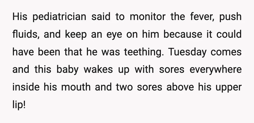 His pediatrician said to monitor the fever, push fluids, and keep an eye on him because it could have been that he was teething. Tuesday comes and this baby wakes...
