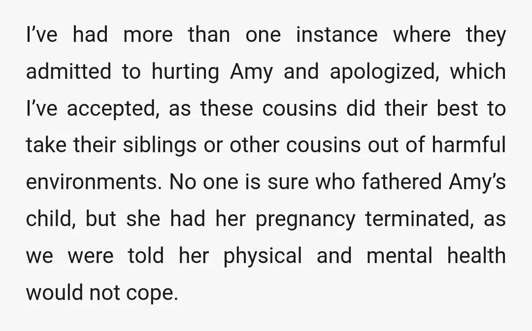 I’ve had more than one instance where they admitted to hurting Amy and apologized, which I’ve accepted, as these cousins did their best to take their siblings or other cousins...