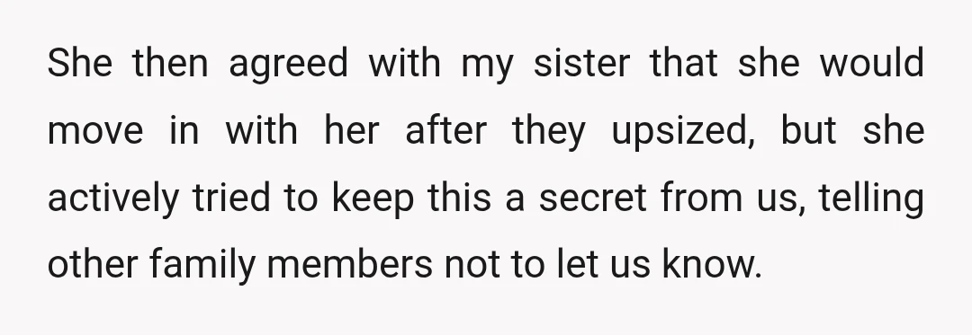 She then agreed with my sister that she would move in with her after they upsized, but she actively tried to keep this a secret from us, telling other family...