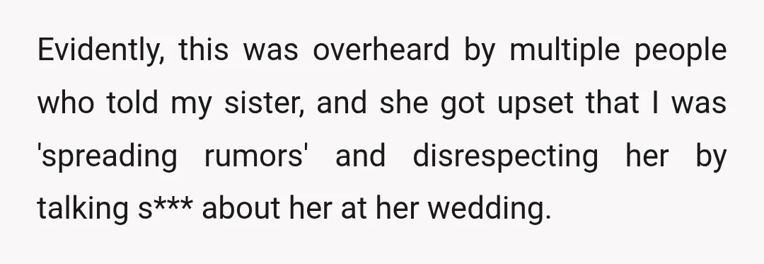 Evidently, this was overheard by multiple people who told my sister, and she got upset that I was 'spreading rumors' and disrespecting her by talking s*** about her at her...