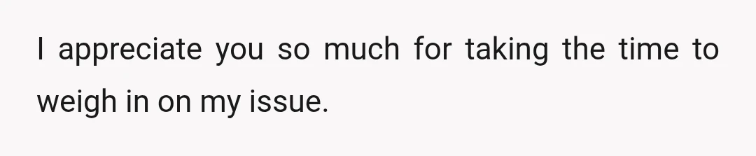 I appreciate you so much for taking the time to weigh in on my issue.
