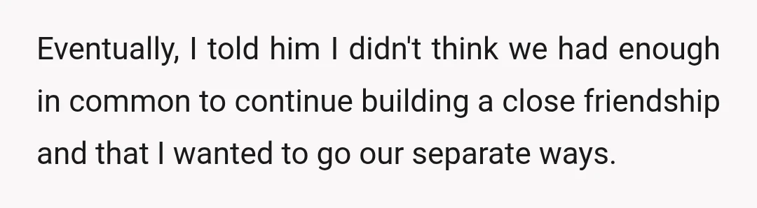 Eventually, I told him I didn't think we had enough in common to continue building a close friendship and that I wanted to go our separate ways.