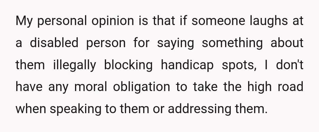 My personal opinion is that if someone laughs at a disabled person for saying something about them illegally blocking handicap spots, I don't have any moral obligation to take the...