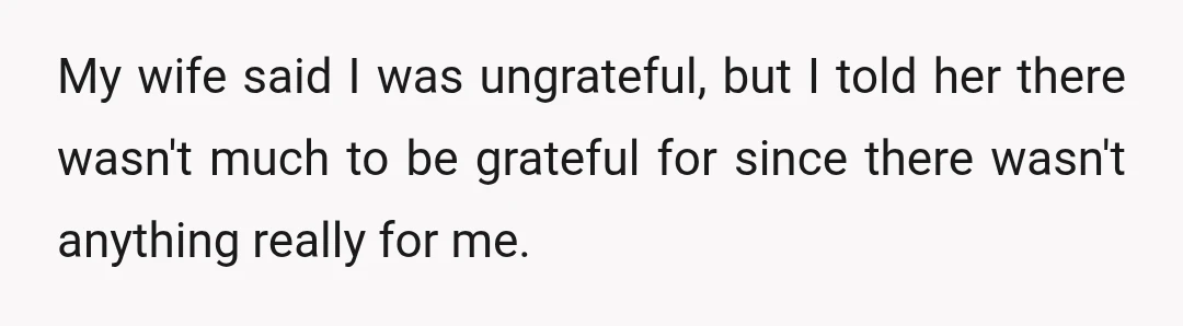 My wife said I was ungrateful, but I told her there wasn't much to be grateful for since there wasn't anything really for me.