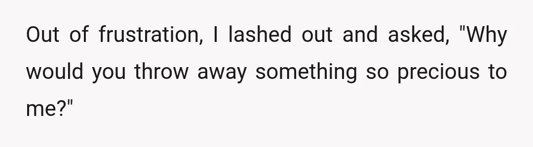 Out of frustration, I lashed out and asked, "Why would you throw away something so precious to me?"