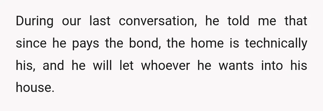 During our last conversation, he told me that since he pays the bond, the home is technically his, and he will let whoever he wants into his house.