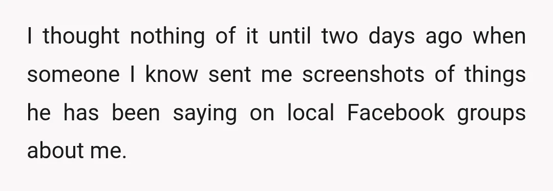 I thought nothing of it until two days ago when someone I know sent me screenshots of things he has been saying on local Facebook groups about me.
