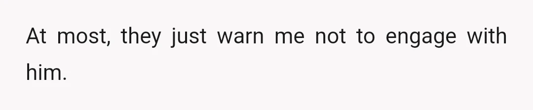 At most, they just warn me not to engage with him.