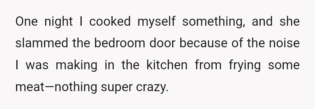 One night I cooked myself something, and she slammed the bedroom door because of the noise I was making in the kitchen from frying some meat—nothing super crazy.