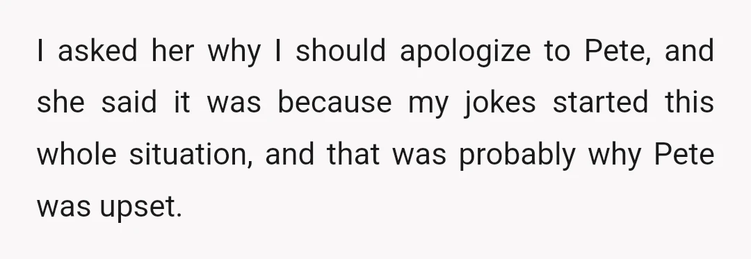 I asked her why I should apologize to Pete, and she said it was because my jokes started this whole situation, and that was probably why Pete was upset.