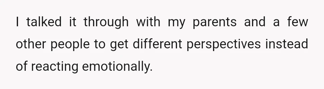 I talked it through with my parents and a few other people to get different perspectives instead of reacting emotionally.