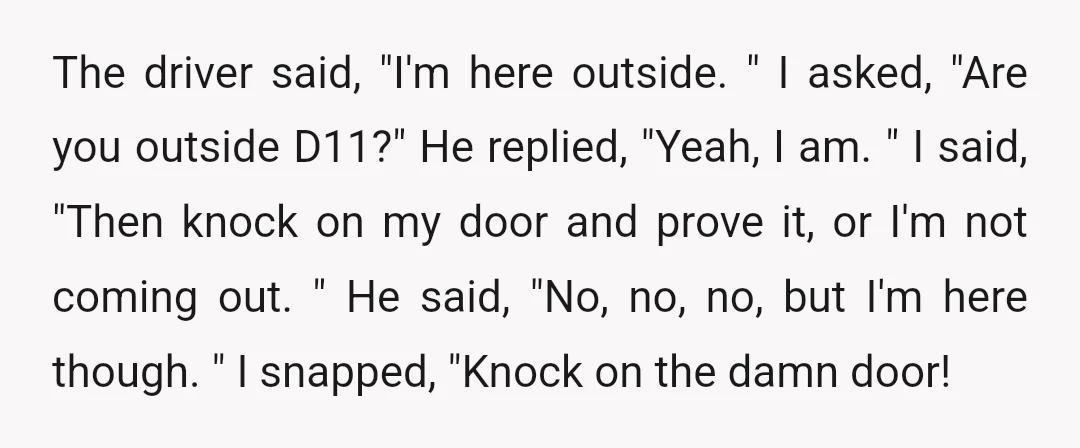 The driver said, "I'm here outside. " I asked, "Are you outside D11?" He replied, "Yeah, I am. " I said, "Then knock on my door and prove it, or...