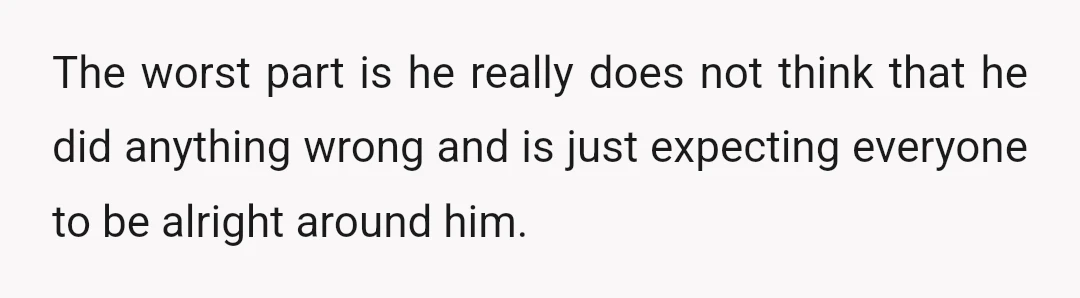 The worst part is he really does not think that he did anything wrong and is just expecting everyone to be alright around him.