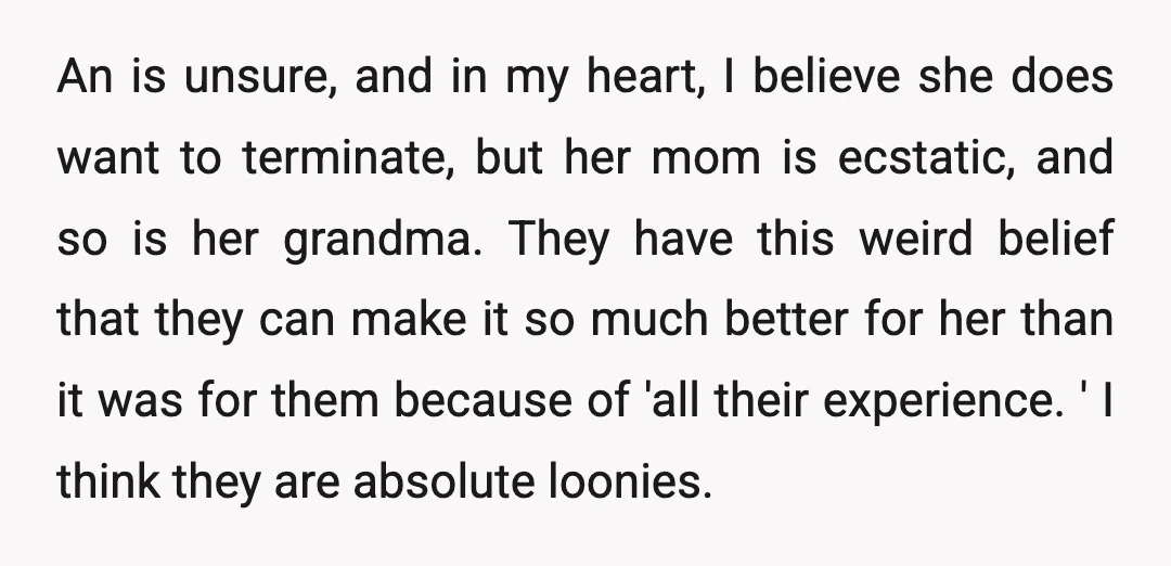 An is unsure, and in my heart, I believe she does want to terminate, but her mom is ecstatic, and so is her grandma. They have this weird belief that...