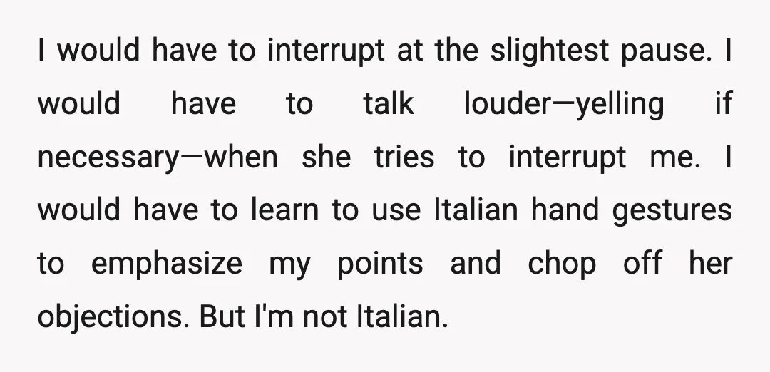I would have to interrupt at the slightest pause. I would have to talk louder—yelling if necessary—when she tries to interrupt me. I would have to learn to use Italian...