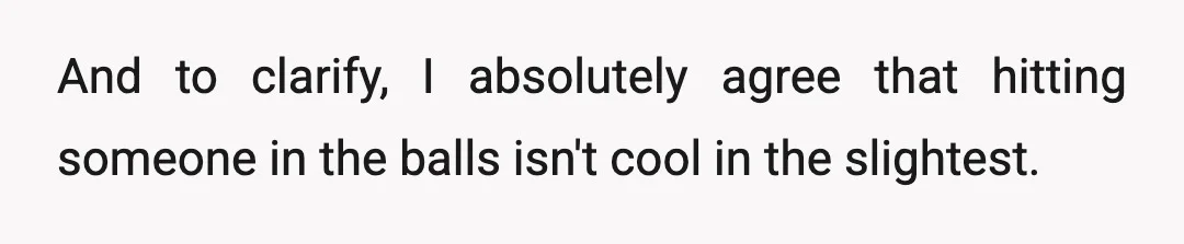And to clarify, I absolutely agree that hitting someone in the balls isn't cool in the slightest.