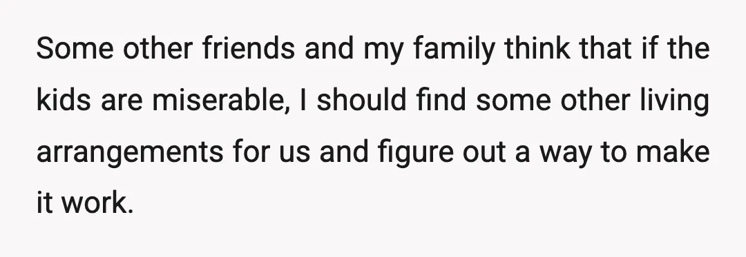 Some other friends and my family think that if the kids are miserable, I should find some other living arrangements for us and figure out a way to make it...