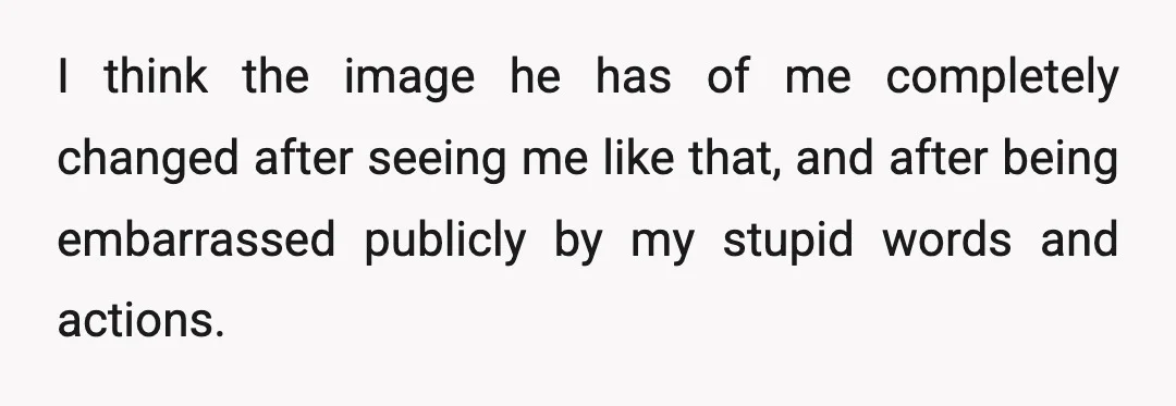 I think the image he has of me completely changed after seeing me like that, and after being embarrassed publicly by my stupid words and actions.
