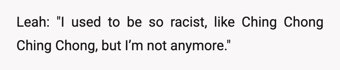Leah: "I used to be so racist, like Ching Chong Ching Chong, but I’m not anymore."