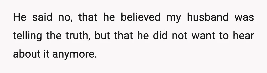 He said no, that he believed my husband was telling the truth, but that he did not want to hear about it anymore.
