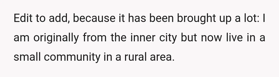 Edit to add, because it has been brought up a lot: I am originally from the inner city but now live in a small community in a rural area.