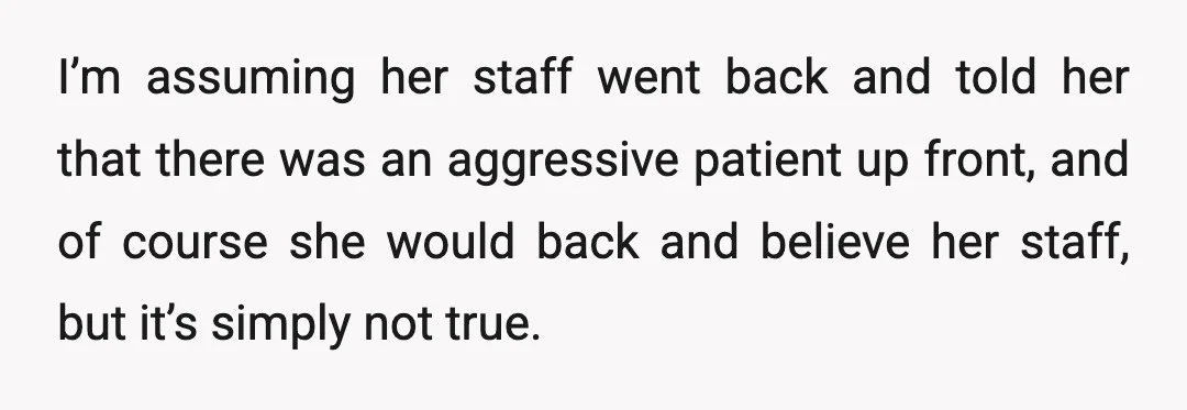 I’m assuming her staff went back and told her that there was an aggressive patient up front, and of course she would back and believe her staff, but it’s simply...