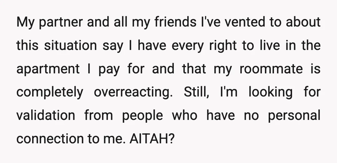 My partner and all my friends I've vented to about this situation say I have every right to live in the apartment I pay for and that my roommate is...
