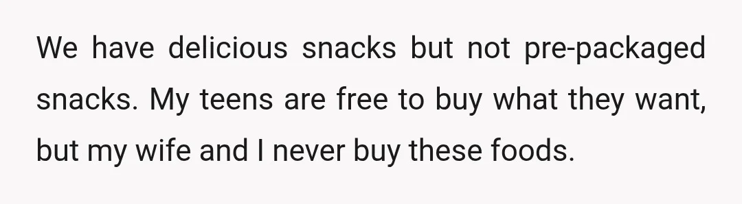 We have delicious snacks but not pre-packaged snacks. My teens are free to buy what they want, but my wife and I never buy these foods.