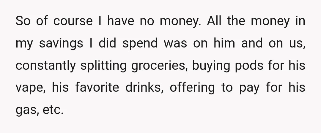 So of course I have no money. All the money in my savings I did spend was on him and on us, constantly splitting groceries, buying pods for his vape,...