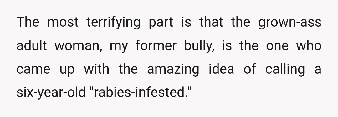 The most terrifying part is that the grown-ass adult woman, my former bully, is the one who came up with the amazing idea of calling a six-year-old "rabies-infested."