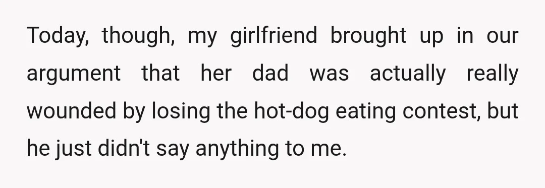 Today, though, my girlfriend brought up in our argument that her dad was actually really wounded by losing the hot-dog eating contest, but he just didn't say anything to me.