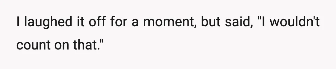 I laughed it off for a moment, but said, "I wouldn't count on that."