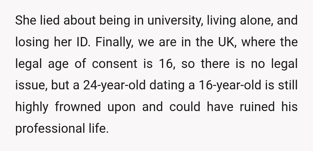 She lied about being in university, living alone, and losing her ID. Finally, we are in the UK, where the legal age of consent is 16, so there is no...