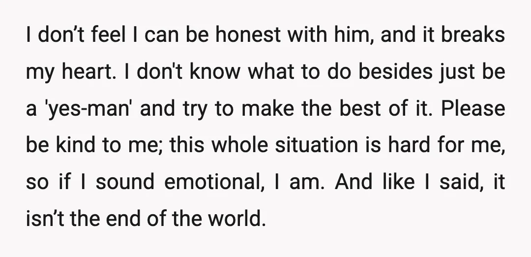 I don’t feel I can be honest with him, and it breaks my heart. I don't know what to do besides just be a 'yes-man' and try to make the...