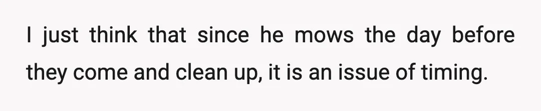 I just think that since he mows the day before they come and clean up, it is an issue of timing.