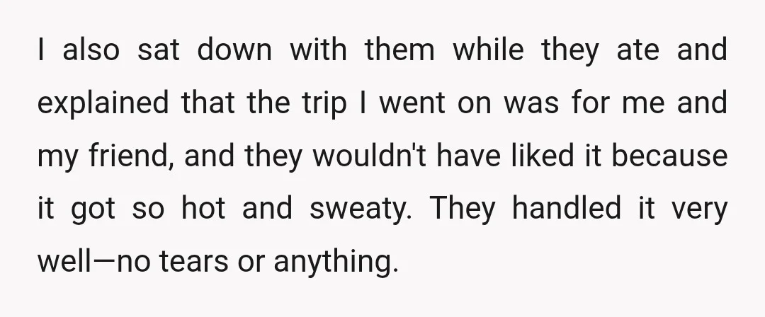 I also sat down with them while they ate and explained that the trip I went on was for me and my friend, and they wouldn't have liked it because...