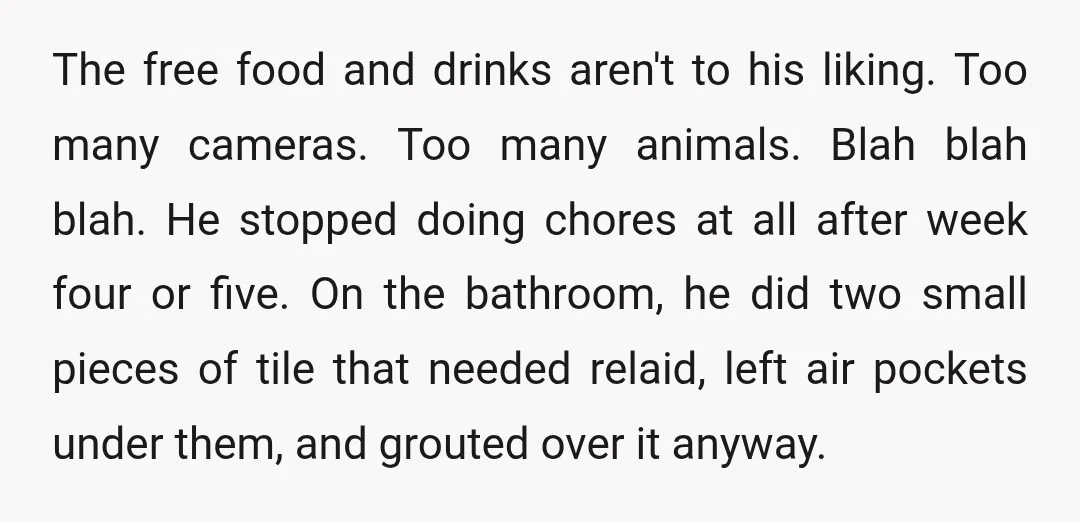 The free food and drinks aren't to his liking. Too many cameras. Too many animals. Blah blah blah. He stopped doing chores at all after week four or five. On...
