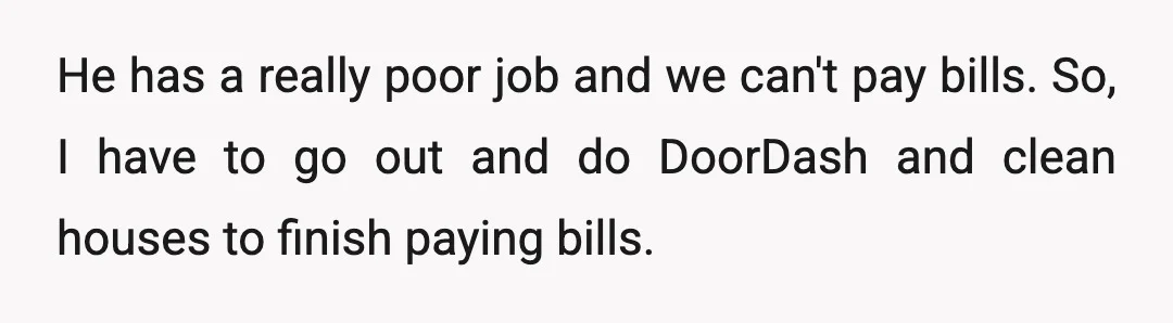He has a really poor job and we can't pay bills. So, I have to go out and do DoorDash and clean houses to finish paying bills.