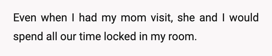 Even when I had my mom visit, she and I would spend all our time locked in my room.
