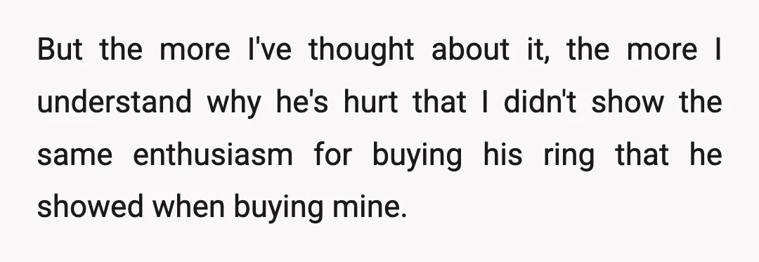 But the more I've thought about it, the more I understand why he's hurt that I didn't show the same enthusiasm for buying his ring that he showed when buying...