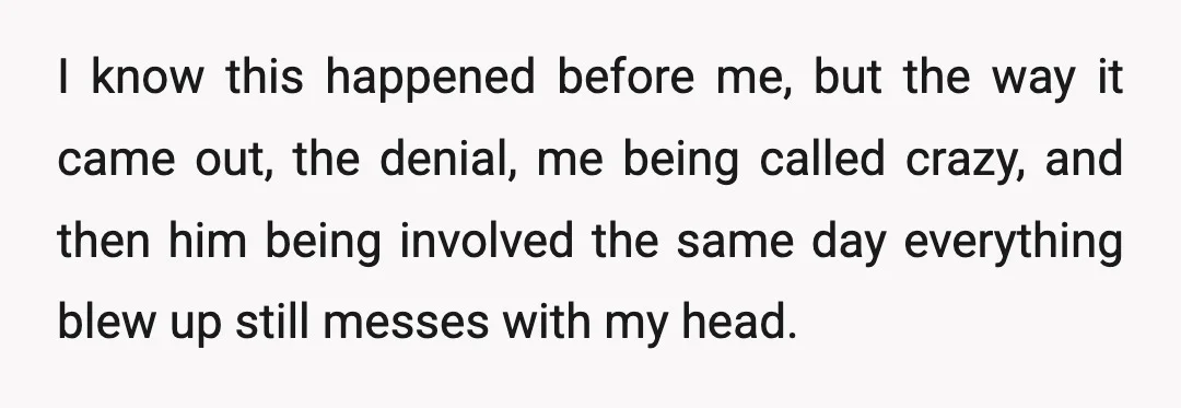 I know this happened before me, but the way it came out, the denial, me being called crazy, and then him being involved the same day everything blew up still...