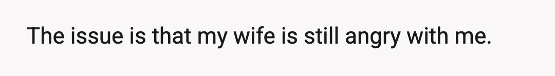 The issue is that my wife is still angry with me.