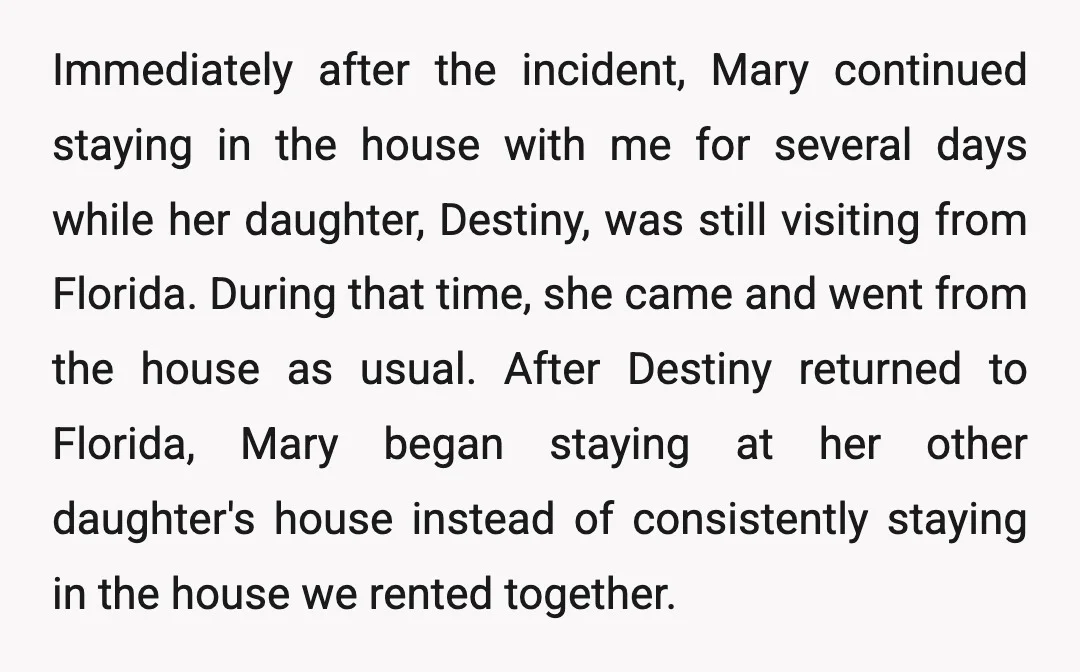 Immediately after the incident, Mary continued staying in the house with me for several days while her daughter, Destiny, was still visiting from Florida. During that time, she came and...