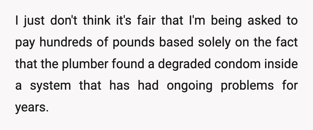 I just don't think it's fair that I'm being asked to pay hundreds of pounds based solely on the fact that the plumber found a degraded condom inside a system...