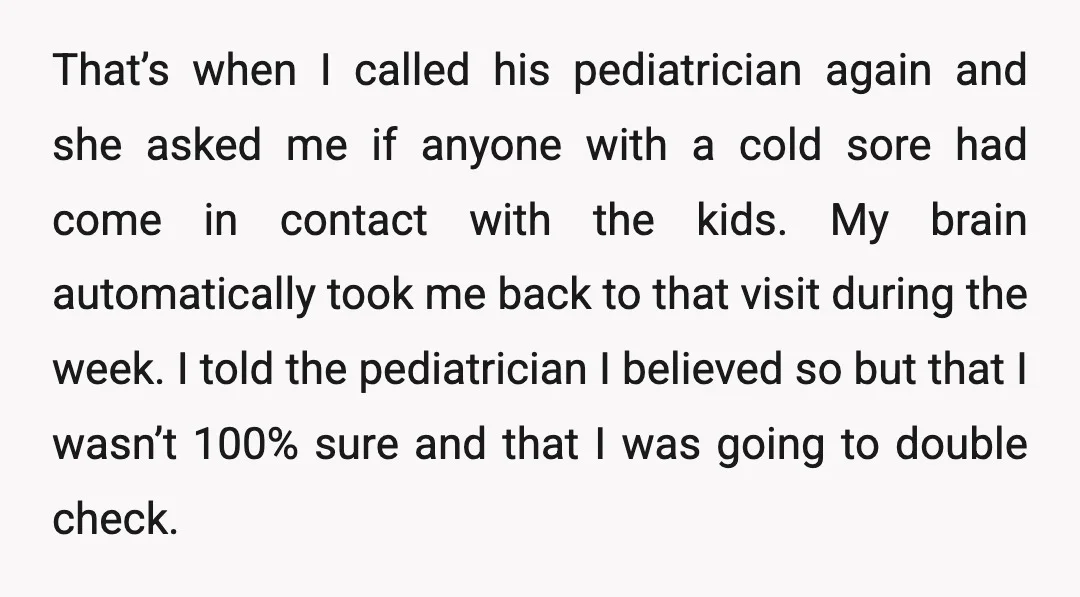 That’s when I called his pediatrician again and she asked me if anyone with a cold sore had come in contact with the kids. My brain automatically took me back...