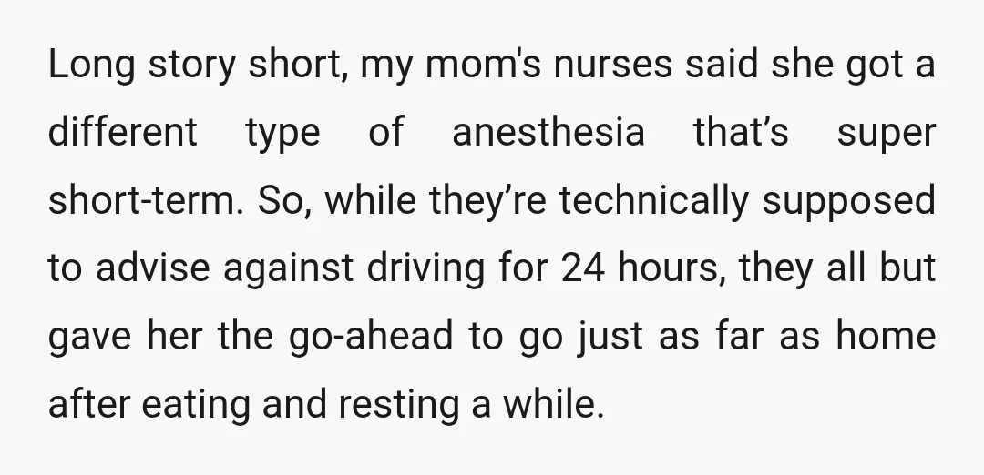 Long story short, my mom's nurses said she got a different type of anesthesia that’s super short-term. So, while they’re technically supposed to advise against driving for 24 hours, they...