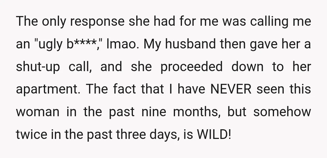 Guys, I ran into her in the lobby the next day—this time with my husband, thankfully, who knew the entire incident. Right as I was entering my apartment, she crossed...