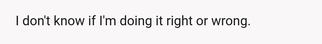 I don't know if I'm doing it right or wrong.